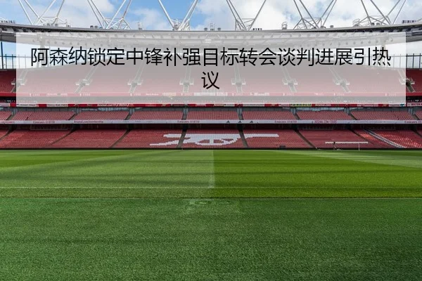 阿森纳锁定中锋补强目标转会谈判进展引热议