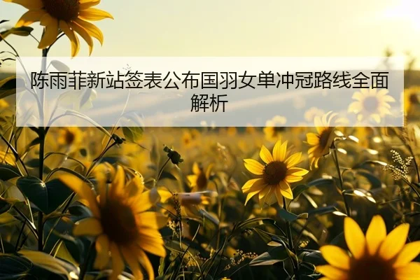 陈雨菲新站签表公布国羽女单冲冠路线全面解析
